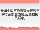 岳阳中级应急救援员在哪里学怎么报名(岳阳应急救援员报考)