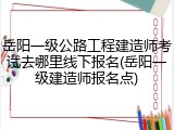 岳阳一级公路工程建造师考试去哪里线下报名(岳阳一级建造师报名点)