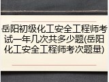 岳阳初级化工安全工程师考试一年几次共多少题(岳阳化工安全工程师考次题量)