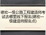 德宏一级公路工程建造师考试去哪里线下报名(德宏一级建造师报名点)