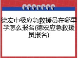 德宏中级应急救援员在哪里学怎么报名(德宏应急救援员报名)