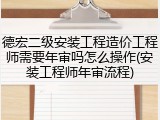 德宏二级安装工程造价工程师需要年审吗怎么操作(安装工程师年审流程)