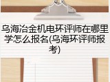 乌海冶金机电环评师在哪里学怎么报名(乌海环评师报考)