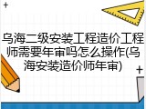 乌海二级安装工程造价工程师需要年审吗怎么操作(乌海安装造价师年审)