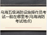 乌海五级消防设施操作员考试一般在哪里考(乌海消防考试地点)