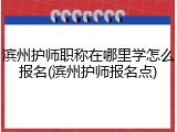 滨州护师职称在哪里学怎么报名(滨州护师报名点)