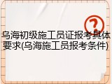 乌海初级施工员证报考具体要求(乌海施工员报考条件)