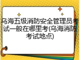 乌海五级消防安全管理员考试一般在哪里考(乌海消防考试地点)