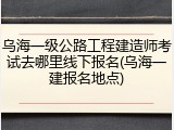 乌海一级公路工程建造师考试去哪里线下报名(乌海一建报名地点)