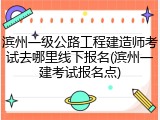 滨州一级公路工程建造师考试去哪里线下报名(滨州一建考试报名点)