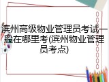 滨州高级物业管理员考试一般在哪里考(滨州物业管理员考点)