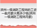 滨州一级消防工程师的工资一般月薪大概多少钱(滨州一级消防工程师月薪)