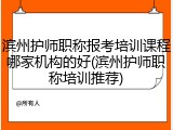 滨州护师职称报考培训课程哪家机构的好(滨州护师职称培训推荐)