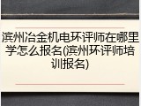 滨州冶金机电环评师在哪里学怎么报名(滨州环评师培训报名)