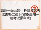 惠州一级公路工程建造师考试去哪里线下报名(惠州一建考试报名点)