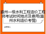 惠州一级水利工程造价工程师考试时间地点及费用(惠州水利造价考情)