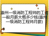惠州一级消防工程师的工资一般月薪大概多少钱(惠州一级消防工程师月薪)