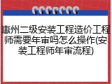 惠州二级安装工程造价工程师需要年审吗怎么操作(安装工程师年审流程)