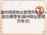 惠州高级物业管理员考试一般在哪里考(惠州物业管理员考点)