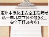 惠州中级化工安全工程师考试一年几次共多少题(化工安全工程师考次)