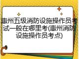 惠州五级消防设施操作员考试一般在哪里考(惠州消防设施操作员考点)