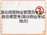 湖北高级物业管理员考试一般在哪里考(湖北物业考试地点)