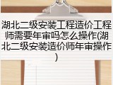 湖北二级安装工程造价工程师需要年审吗怎么操作(湖北二级安装造价师年审操作)