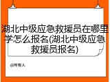 湖北中级应急救援员在哪里学怎么报名(湖北中级应急救援员报名)