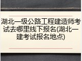 湖北一级公路工程建造师考试去哪里线下报名(湖北一建考试报名地点)