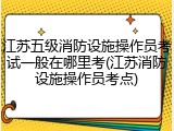 江苏五级消防设施操作员考试一般在哪里考(江苏消防设施操作员考点)