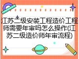 江苏二级安装工程造价工程师需要年审吗怎么操作(江苏二级造价师年审流程)