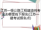 江苏一级公路工程建造师考试去哪里线下报名(江苏一建考试报名点)