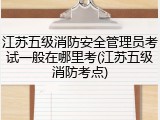 江苏五级消防安全管理员考试一般在哪里考(江苏五级消防考点)