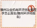 赣州冶金机电环评师在哪里学怎么报名(赣州环评师报名)