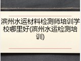 滨州水运材料检测师培训学校哪里好(滨州水运检测培训)