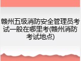 赣州五级消防安全管理员考试一般在哪里考(赣州消防考试地点)