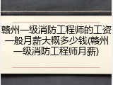 赣州一级消防工程师的工资一般月薪大概多少钱(赣州一级消防工程师月薪)