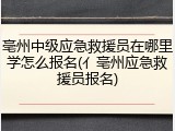 亳州中级应急救援员在哪里学怎么报名(亻亳州应急救援员报名)