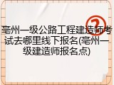 亳州一级公路工程建造师考试去哪里线下报名(亳州一级建造师报名点)
