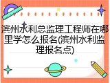 滨州水利总监理工程师在哪里学怎么报名(滨州水利监理报名点)