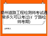 亳州道路工程检测师考试通常多久可以考过(亻亍路检师考期)