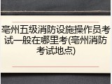 亳州五级消防设施操作员考试一般在哪里考(亳州消防考试地点)