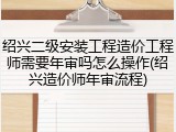 绍兴二级安装工程造价工程师需要年审吗怎么操作(绍兴造价师年审流程)
