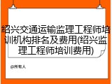 绍兴交通运输监理工程师培训机构排名及费用(绍兴监理工程师培训费用)