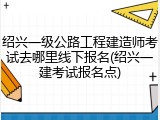 绍兴一级公路工程建造师考试去哪里线下报名(绍兴一建考试报名点)
