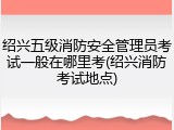 绍兴五级消防安全管理员考试一般在哪里考(绍兴消防考试地点)