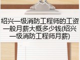 绍兴一级消防工程师的工资一般月薪大概多少钱(绍兴一级消防工程师月薪)
