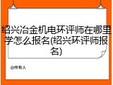 绍兴冶金机电环评师在哪里学怎么报名(绍兴环评师报名)