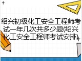 绍兴初级化工安全工程师考试一年几次共多少题(绍兴化工安全工程师考试安排)