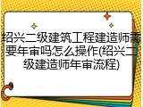 绍兴二级建筑工程建造师需要年审吗怎么操作(绍兴二级建造师年审流程)